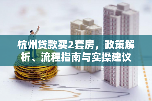 杭州贷款买2套房,政策解析、流程指南与实操建议 杭州贷款买2套房,政策解析、流程指南与实操建议