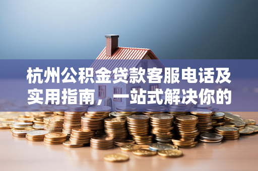 杭州公积金贷款客服电话及实用指南,一站式解决你的贷款疑问