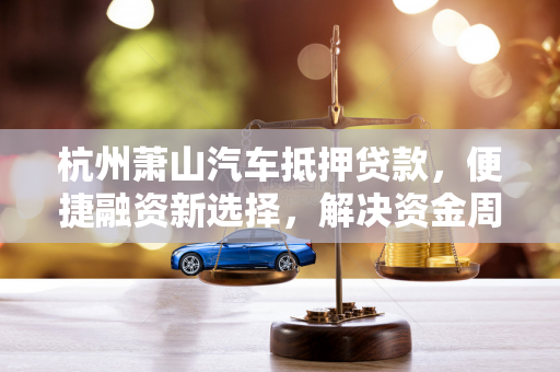 杭州萧山汽车抵押贷款,便捷融资新选择,解决资金周转燃眉之急
