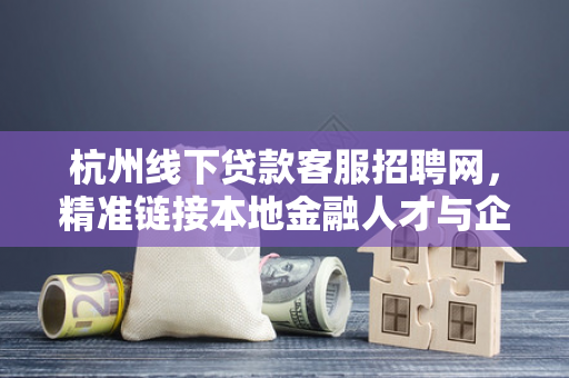 杭州线下贷款客服招聘网,精准链接本地金融人才与企业需求 杭州线下贷款客服招聘网,精准链接本地金融人才与企业需求