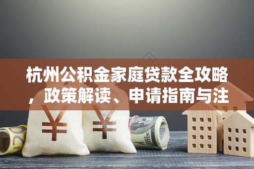 杭州公积金家庭贷款全攻略,政策解读、申请指南与注意事项 杭州公积金家庭贷款全攻略,政策解读、申请指南与注意事项