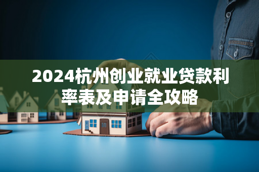2024杭州创业就业贷款利率表及申请全攻略 2024杭州创业就业贷款利率表及申请全攻略