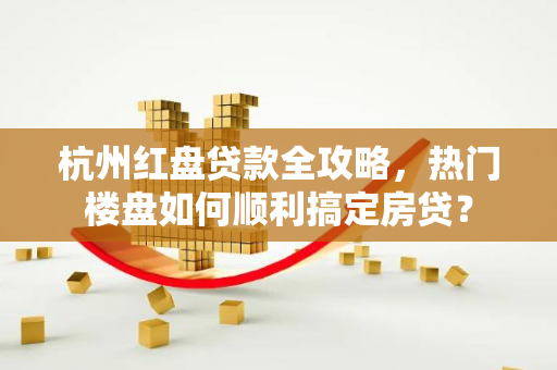 杭州红盘贷款全攻略，热门楼盘如何顺利搞定房贷？
