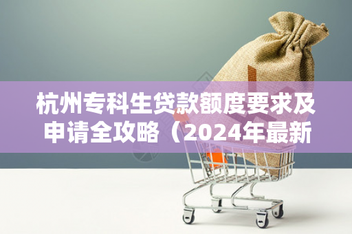 杭州专科生贷款额度要求及申请全攻略(2024年最新) 杭州专科生贷款额度要求及申请全攻略(2024年最新)
