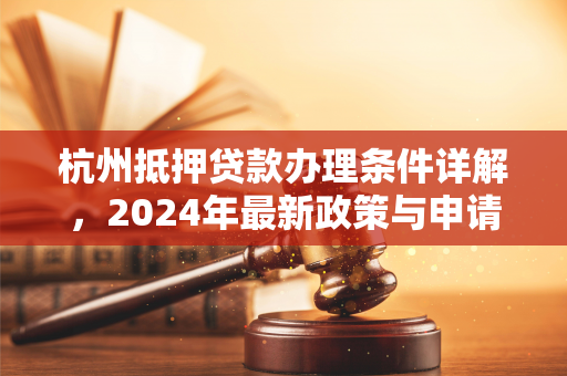 杭州抵押贷款办理条件详解,2024年最新政策与申请指南 杭州抵押贷款办理条件详解,2024年最新政策与申请指南