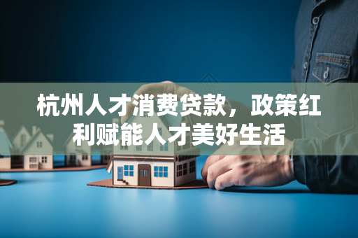 杭州人才消费贷款,政策红利赋能人才美好生活 杭州人才消费贷款,政策红利赋能人才美好生活
