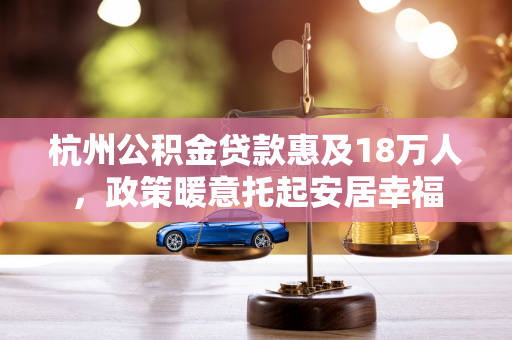 杭州公积金贷款惠及18万人,政策暖意托起安居幸福 杭州公积金贷款惠及18万人,政策暖意托起安居幸福