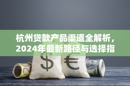 杭州贷款产品渠道全解析,2024年最新路径与选择指南 杭州贷款产品渠道全解析,2024年最新路径与选择指南