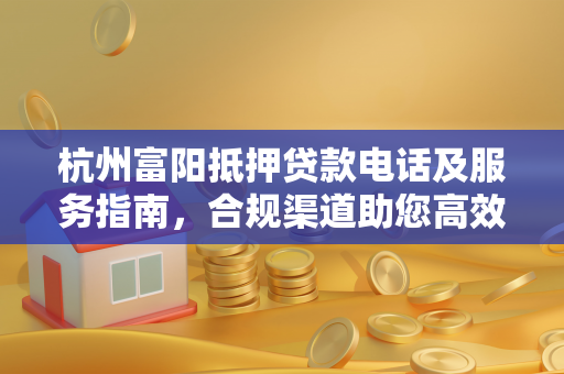 杭州富阳抵押贷款电话及服务指南,合规渠道助您高效解决资金需求 杭州富阳抵押贷款电话及服务指南,合规渠道助您高效解决资金需求