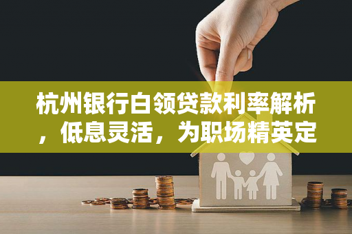 杭州银行白领贷款利率解析,低息灵活,为职场精英定制融资方案 杭州银行白领贷款利率解析,低息灵活,为职场精英定制融资方案
