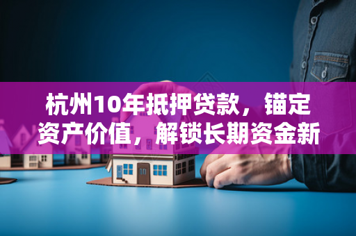 杭州10年抵押贷款,锚定资产价值,解锁长期资金新选择 杭州10年抵押贷款,锚定资产价值,解锁长期资金新选择