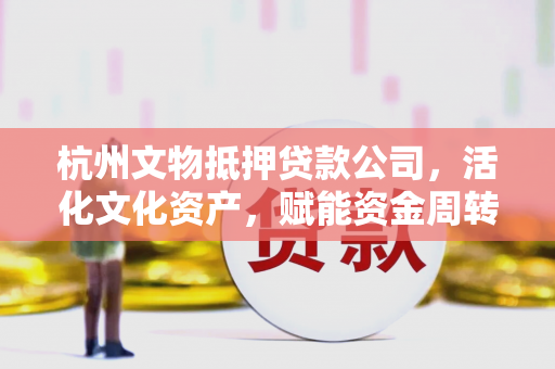 杭州文物抵押贷款公司,活化文化资产,赋能资金周转 杭州文物抵押贷款公司,活化文化资产,赋能资金周转