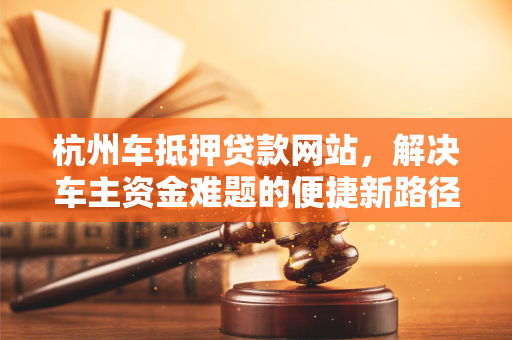 杭州车抵押贷款网站,解决车主资金难题的便捷新路径 杭州车抵押贷款网站,解决车主资金难题的便捷新路径