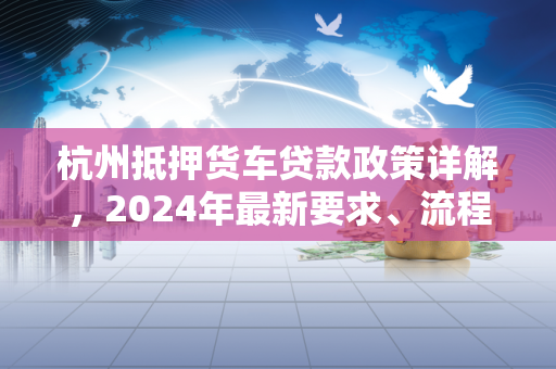 杭州抵押货车贷款政策详解,2024年最新要求、流程与注意事项 杭州抵押货车贷款政策详解,2024年最新要求、流程与注意事项