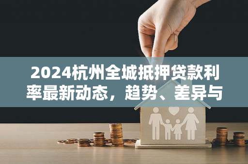 2024杭州全城抵押贷款利率最新动态,趋势、差异与申请指南