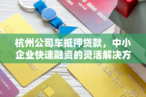 杭州公司车抵押贷款,中小企业快速融资的灵活解决方案 杭州公司车抵押贷款,中小企业快速融资的灵活解决方案