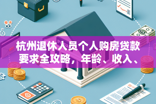 杭州退休人员个人购房贷款要求全攻略,年龄、收入、资格一文读懂
