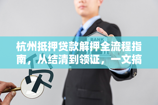 杭州抵押贷款解押全流程指南，从结清到领证，一文搞定