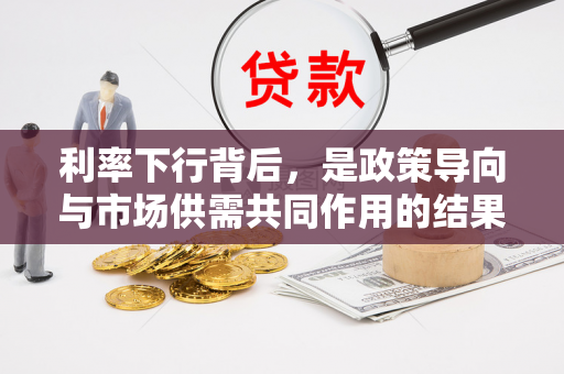 利率下行背后,是政策导向与市场供需共同作用的结果 利率下行背后,是政策导向与市场供需共同作用的结果