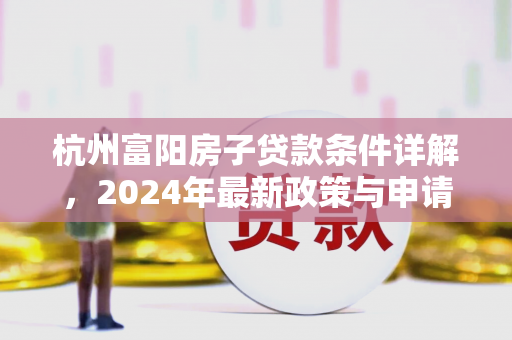 杭州富阳房子贷款条件详解,2024年最新政策与申请指南 杭州富阳房子贷款条件详解,2024年最新政策与申请指南