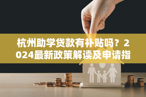 杭州助学贷款有补贴吗?2024最新政策解读及申请指南 杭州助学贷款有补贴吗?2024最新政策解读及申请指南