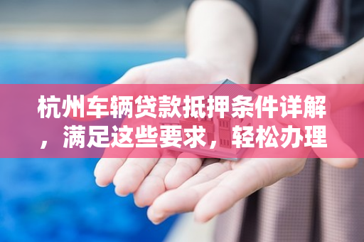 杭州车辆贷款抵押条件详解,满足这些要求,轻松办理车贷 杭州车辆贷款抵押条件详解,满足这些要求,轻松办理车贷