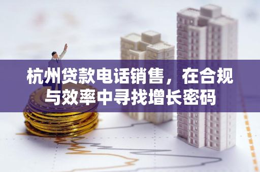 杭州贷款电话销售,在合规与效率中寻找增长密码 杭州贷款电话销售,在合规与效率中寻找增长密码