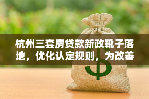 杭州三套房贷款新政靴子落地,优化认定规则,为改善型需求松绑