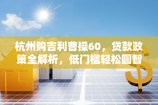 杭州购吉利曹操60,贷款政策全解析,低门槛轻松圆智能出行梦 杭州购吉利曹操60,贷款政策全解析,低门槛轻松圆智能出行梦