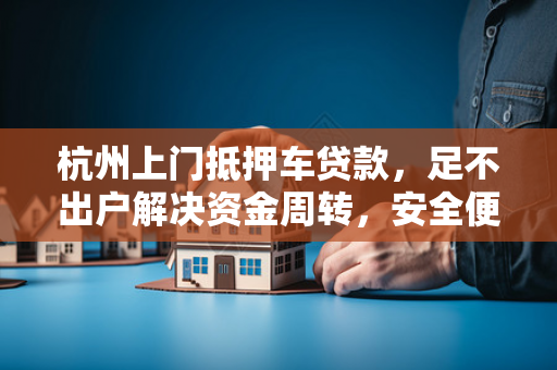 杭州上门抵押车贷款,足不出户解决资金周转,安全便捷更省心