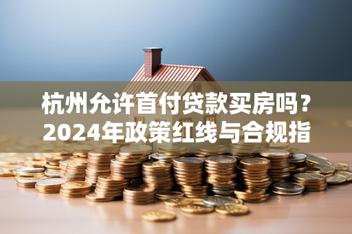 杭州允许首付贷款买房吗?2024年政策红线与合规指南