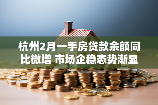 杭州2月一手房贷款余额同比微增 市场企稳态势渐显 杭州2月一手房贷款余额同比微增 市场企稳态势渐显
