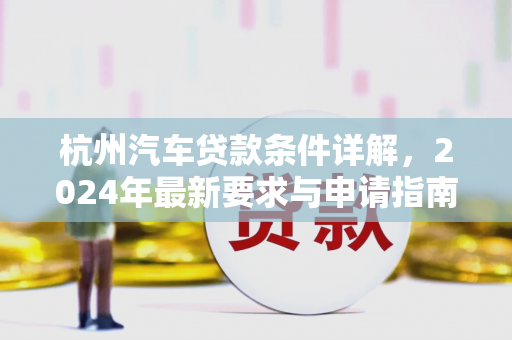 杭州汽车贷款条件详解,2024年最新要求与申请指南 杭州汽车贷款条件详解,2024年最新要求与申请指南