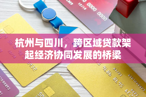 杭州与四川，跨区域贷款架起经济协同发展的桥梁