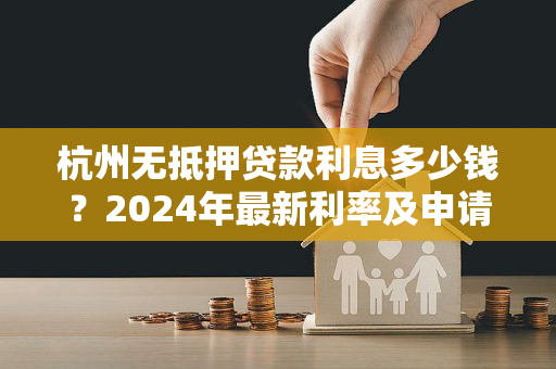 杭州无抵押贷款利息多少钱?2024年最新利率及申请指南