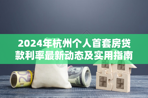 2024年杭州个人首套房贷款利率最新动态及实用指南