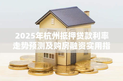 2025年杭州抵押贷款利率走势预测及购房融资实用指南 2025年杭州抵押贷款利率走势预测及购房融资实用指南