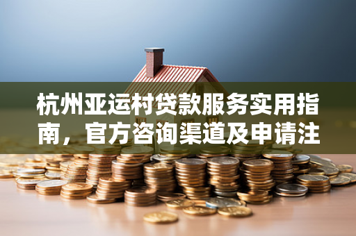 杭州亚运村贷款服务实用指南,官方咨询渠道及申请注意事项 杭州亚运村贷款服务实用指南,官方咨询渠道及申请注意事项