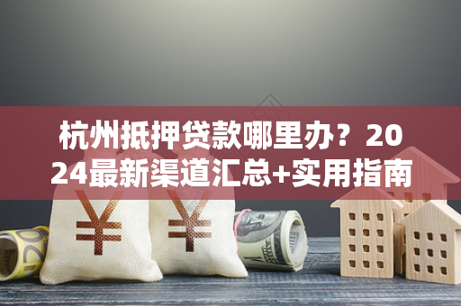 杭州抵押贷款哪里办？2024最新渠道汇总+实用指南
