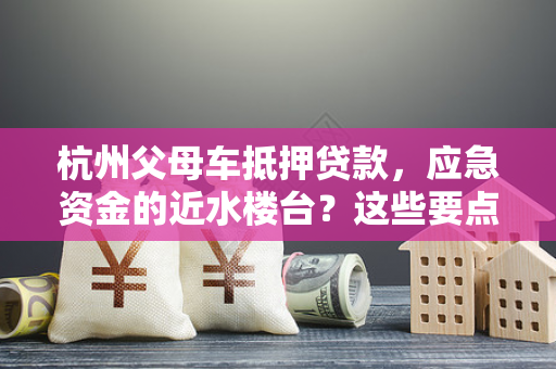 杭州父母车抵押贷款,应急资金的近水楼台?这些要点别忽略!