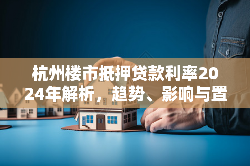 杭州楼市抵押贷款利率2024年解析,趋势、影响与置业指南 杭州楼市抵押贷款利率2024年解析,趋势、影响与置业指南