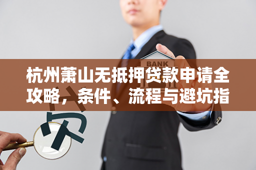 杭州萧山无抵押贷款申请全攻略,条件、流程与避坑指南 杭州萧山无抵押贷款申请全攻略,条件、流程与避坑指南