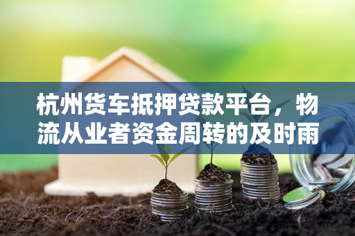 杭州货车抵押贷款平台,物流从业者资金周转的及时雨 杭州货车抵押贷款平台,物流从业者资金周转的及时雨