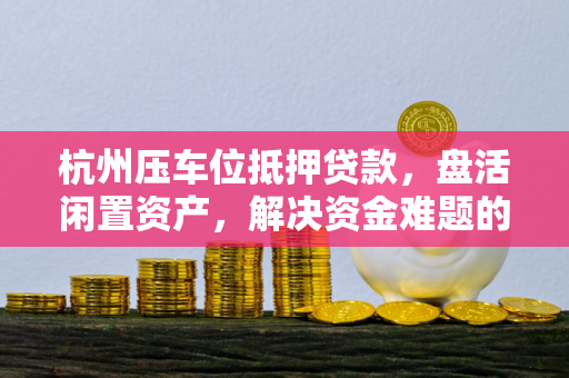 杭州压车位抵押贷款,盘活闲置资产,解决资金难题的实用选择 杭州压车位抵押贷款,盘活闲置资产,解决资金难题的实用选择