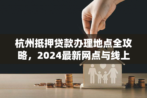 杭州抵押贷款办理地点全攻略,2024最新网点与线上渠道汇总 杭州抵押贷款办理地点全攻略,2024最新网点与线上渠道汇总