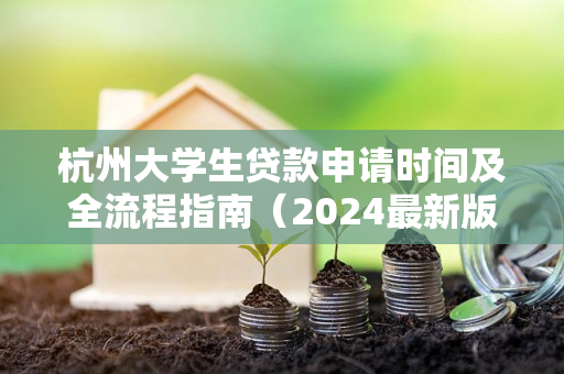 杭州大学生贷款申请时间及全流程指南(2024最新版)
