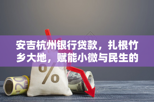 安吉杭州银行贷款,扎根竹乡大地,赋能小微与民生的金融活水 安吉杭州银行贷款,扎根竹乡大地,赋能小微与民生的金融活水