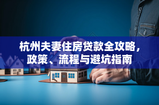 杭州夫妻住房贷款全攻略,政策、流程与避坑指南 杭州夫妻住房贷款全攻略,政策、流程与避坑指南