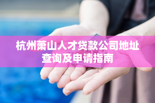 杭州萧山人才贷款公司地址查询及申请指南 杭州萧山人才贷款公司地址查询及申请指南