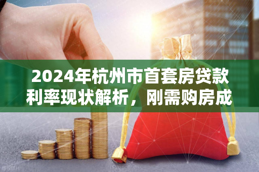 2024年杭州市首套房贷款利率现状解析,刚需购房成本再迎利好 2024年杭州市首套房贷款利率现状解析,刚需购房成本再迎利好
